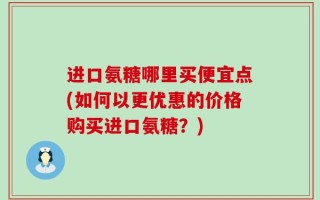 进口氨糖哪里买便宜点(如何以更优惠的价格购买进口氨糖？)