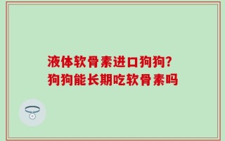 液体软骨素进口狗狗？狗狗能长期吃软骨素吗
