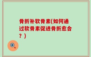 骨折补软骨素(如何通过软骨素促进骨折愈合？)