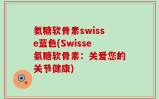 氨糖软骨素swisse蓝色(Swisse氨糖软骨素：关爱您的关节健康)