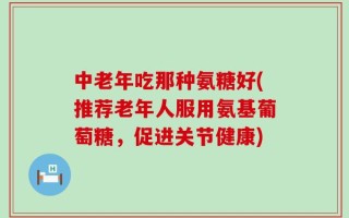 中老年吃那种氨糖好(推荐老年人服用氨基葡萄糖，促进关节健康)