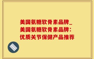 美国氨糖软骨素品牌_美国氨糖软骨素品牌：优质关节保健产品推荐