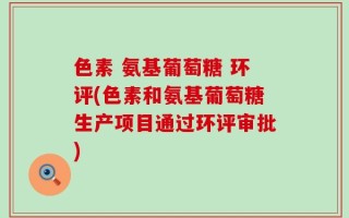 色素 氨基葡萄糖 环评(色素和氨基葡萄糖生产项目通过环评审批)