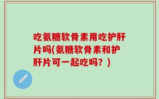 吃氨糖软骨素用吃护肝片吗(氨糖软骨素和护肝片可一起吃吗？)
