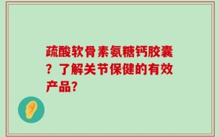 疏酸软骨素氨糖钙胶囊？了解关节保健的有效产品？