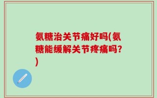 氨糖治关节痛好吗(氨糖能缓解关节疼痛吗？)