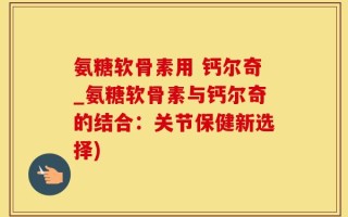 氨糖软骨素用 钙尔奇_氨糖软骨素与钙尔奇的结合：关节保健新选择)