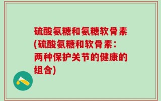 硫酸氨糖和氨糖软骨素(硫酸氨糖和软骨素：两种保护关节的健康的组合)