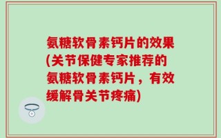 氨糖软骨素钙片的效果(关节保健专家推荐的氨糖软骨素钙片，有效缓解骨关节疼痛)