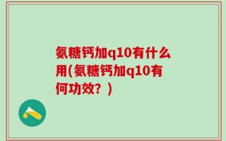 氨糖钙加q10有什么用(氨糖钙加q10有何功效？)