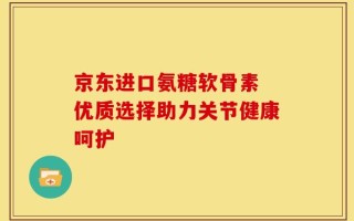 京东进口氨糖软骨素 优质选择助力关节健康呵护