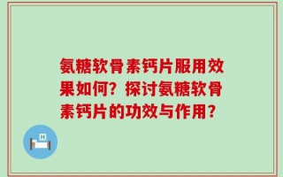 氨糖软骨素钙片服用效果如何？探讨氨糖软骨素钙片的功效与作用？
