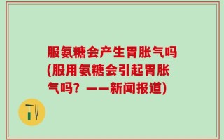 服氨糖会产生胃胀气吗(服用氨糖会引起胃胀气吗？——新闻报道)