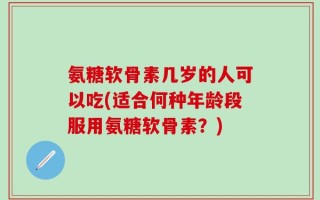 氨糖软骨素几岁的人可以吃(适合何种年龄段服用氨糖软骨素？)