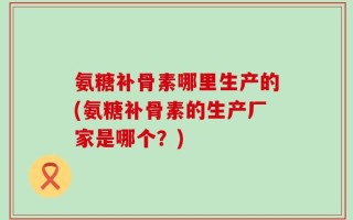 氨糖补骨素哪里生产的(氨糖补骨素的生产厂家是哪个？)