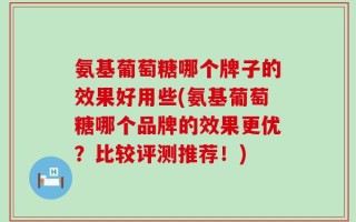 氨基葡萄糖哪个牌子的效果好用些(氨基葡萄糖哪个品牌的效果更优？比较评测推荐！)