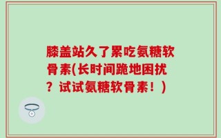 膝盖站久了累吃氨糖软骨素(长时间跪地困扰？试试氨糖软骨素！)