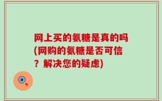 网上买的氨糖是真的吗(网购的氨糖是否可信？解决您的疑虑)