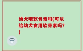 幼犬喂软骨素吗(可以给幼犬食用软骨素吗？)