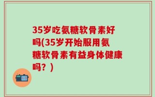 35岁吃氨糖软骨素好吗(35岁开始服用氨糖软骨素有益身体健康吗？)