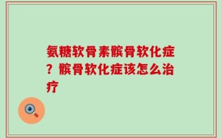 氨糖软骨素髌骨软化症？髌骨软化症该怎么治疗