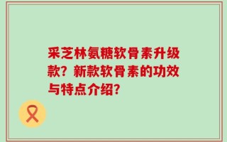 采芝林氨糖软骨素升级款？新款软骨素的功效与特点介绍？