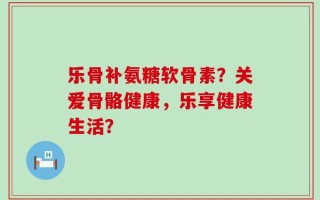 乐骨补氨糖软骨素？关爱骨骼健康，乐享健康生活？