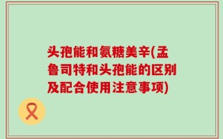 头孢能和氨糖美辛(孟鲁司特和头孢能的区别及配合使用注意事项)
