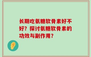 长期吃氨糖软骨素好不好？探讨氨糖软骨素的功效与副作用？