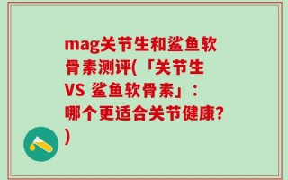 mag关节生和鲨鱼软骨素测评(「关节生 VS 鲨鱼软骨素」：哪个更适合关节健康？)