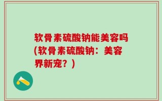 软骨素硫酸钠能美容吗(软骨素硫酸钠：美容界新宠？)