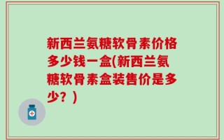 新西兰氨糖软骨素价格多少钱一盒(新西兰氨糖软骨素盒装售价是多少？)