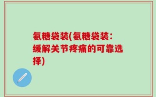 氨糖袋装(氨糖袋装：缓解关节疼痛的可靠选择)