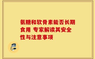 氨糖和软骨素能否长期食用 专家解读其安全性与注意事项