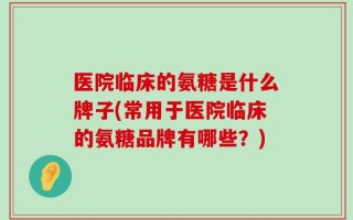 医院临床的氨糖是什么牌子(常用于医院临床的氨糖品牌有哪些？)
