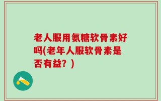 老人服用氨糖软骨素好吗(老年人服软骨素是否有益？)