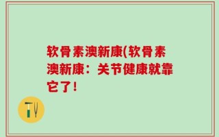 软骨素澳新康(软骨素澳新康：关节健康就靠它了！