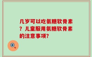 几岁可以吃氨糖软骨素？儿童服用氨糖软骨素的注意事项？