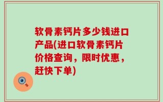 软骨素钙片多少钱进口产品(进口软骨素钙片价格查询，限时优惠，赶快下单)