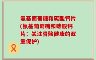 氨基葡萄糖和碳酸钙片(氨基葡萄糖和碳酸钙片：关注骨骼健康的双重保护)