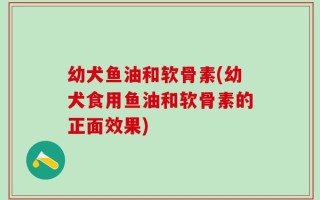 幼犬鱼油和软骨素(幼犬食用鱼油和软骨素的正面效果)