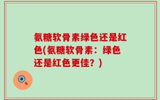 氨糖软骨素绿色还是红色(氨糖软骨素：绿色还是红色更佳？)
