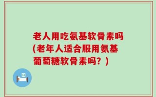 老人用吃氨基软骨素吗(老年人适合服用氨基葡萄糖软骨素吗？)
