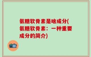 氨糖软骨素是啥成分(氨糖软骨素：一种重要成分的简介)