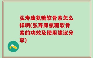弘寿康氨糖软骨素怎么样啊(弘寿康氨糖软骨素的功效及使用建议分享)