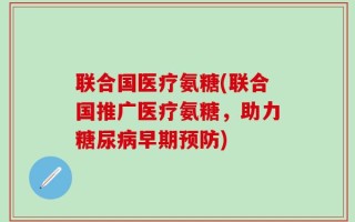 联合国医疗氨糖(联合国推广医疗氨糖，助力糖尿病早期预防)