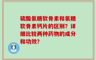 硫酸氨糖软骨素和氨糖软骨素钙片的区别？详细比较两种药物的成分和功效？