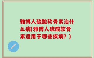 雅博人硫酸软骨素治什么病(雅博人硫酸软骨素适用于哪些疾病？)