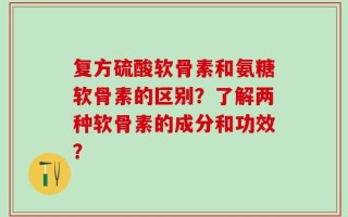 复方硫酸软骨素和氨糖软骨素的区别？了解两种软骨素的成分和功效？