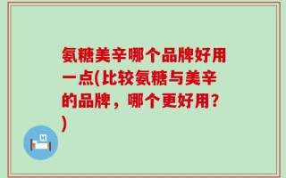 氨糖美辛哪个品牌好用一点(比较氨糖与美辛的品牌，哪个更好用？)